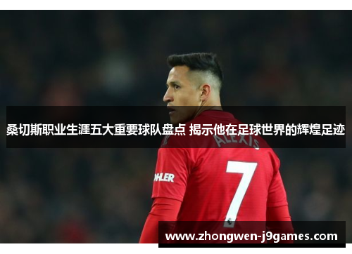 桑切斯职业生涯五大重要球队盘点 揭示他在足球世界的辉煌足迹