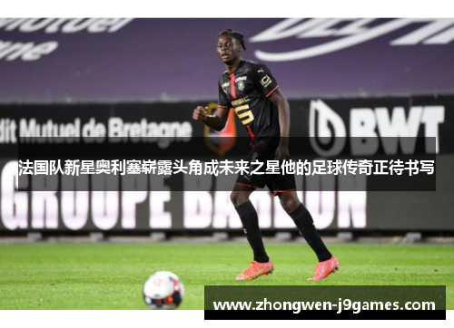 法国队新星奥利塞崭露头角成未来之星他的足球传奇正待书写