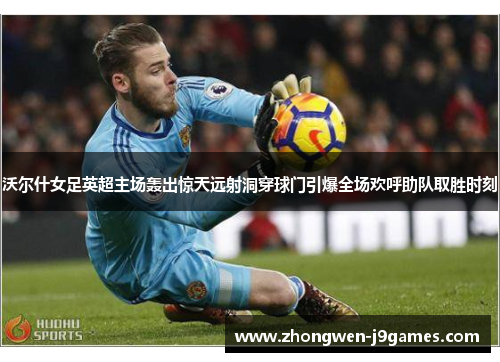 沃尔什女足英超主场轰出惊天远射洞穿球门引爆全场欢呼助队取胜时刻